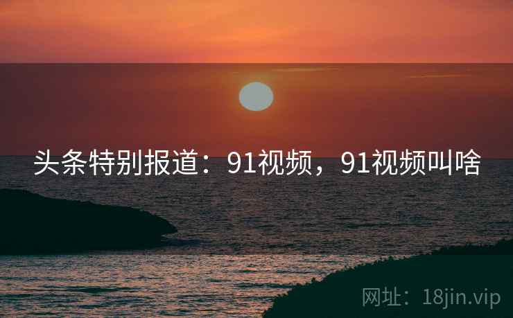 头条特别报道：91视频，91视频叫啥