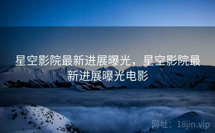 星空影院最新进展曝光,星空影院最新进展曝光电影 星空影院最新进展曝光,星空影院最新进展曝光电影