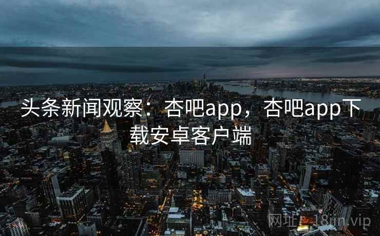 头条新闻观察：杏吧app，杏吧app下载安卓客户端
