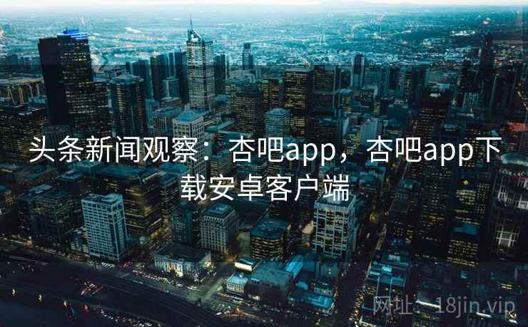 头条新闻观察：杏吧app，杏吧app下载安卓客户端